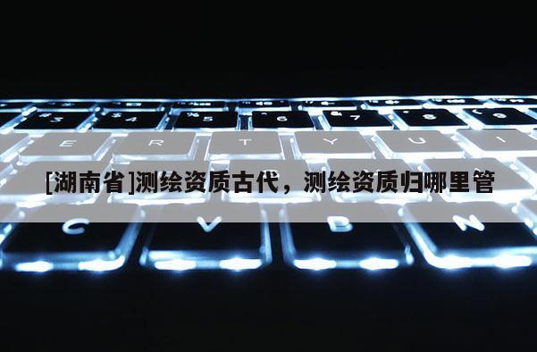[湖南省]測(cè)繪資質(zhì)古代，測(cè)繪資質(zhì)歸哪里管