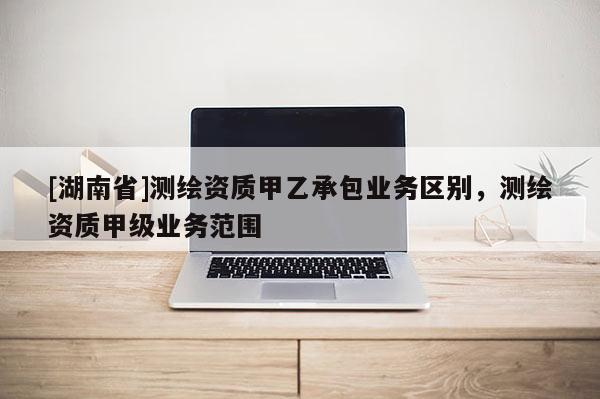 [湖南省]測繪資質(zhì)甲乙承包業(yè)務(wù)區(qū)別，測繪資質(zhì)甲級業(yè)務(wù)范圍