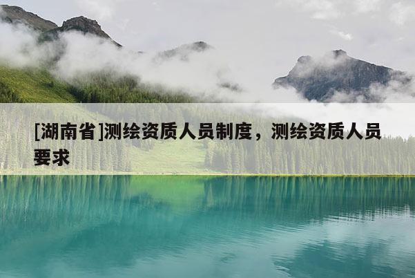 [湖南省]測繪資質人員制度，測繪資質人員要求