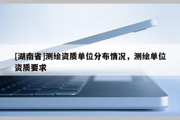 [湖南省]測繪資質(zhì)單位分布情況，測繪單位資質(zhì)要求
