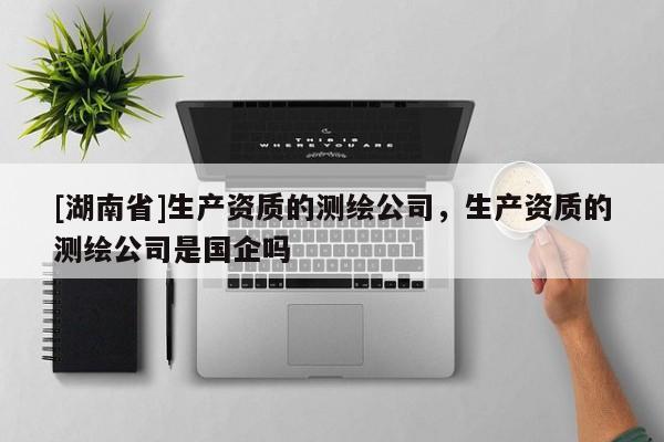 [湖南省]生產(chǎn)資質(zhì)的測繪公司，生產(chǎn)資質(zhì)的測繪公司是國企嗎