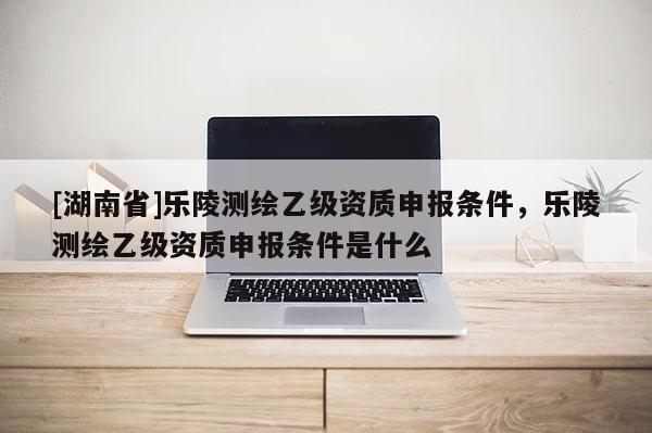 [湖南省]樂陵測繪乙級資質(zhì)申報條件，樂陵測繪乙級資質(zhì)申報條件是什么