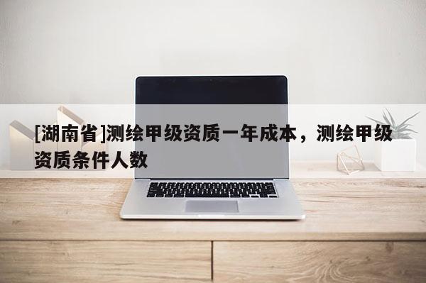 [湖南省]測繪甲級資質(zhì)一年成本，測繪甲級資質(zhì)條件人數(shù)
