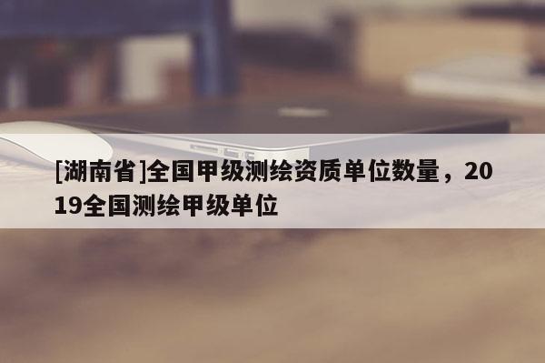 [湖南省]全國甲級測繪資質(zhì)單位數(shù)量，2019全國測繪甲級單位