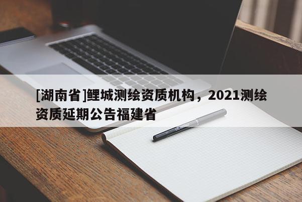 [湖南省]鯉城測(cè)繪資質(zhì)機(jī)構(gòu)，2021測(cè)繪資質(zhì)延期公告福建省