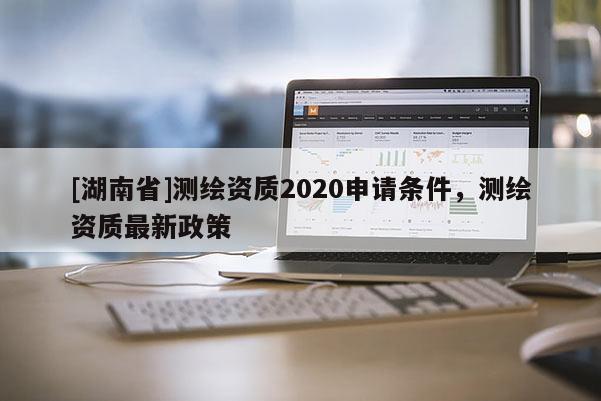 [湖南省]測繪資質2020申請條件，測繪資質最新政策