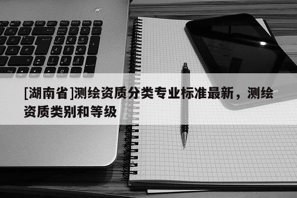 [湖南省]測(cè)繪資質(zhì)分類專業(yè)標(biāo)準(zhǔn)最新，測(cè)繪資質(zhì)類別和等級(jí)