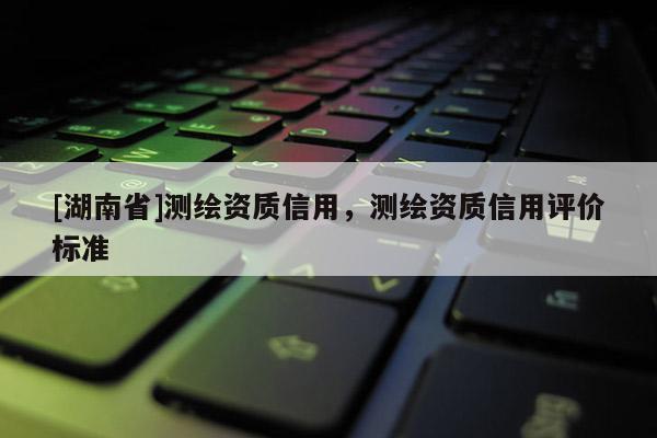[湖南省]測繪資質信用，測繪資質信用評價標準