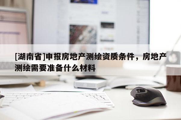 [湖南省]申報(bào)房地產(chǎn)測繪資質(zhì)條件，房地產(chǎn)測繪需要準(zhǔn)備什么材料