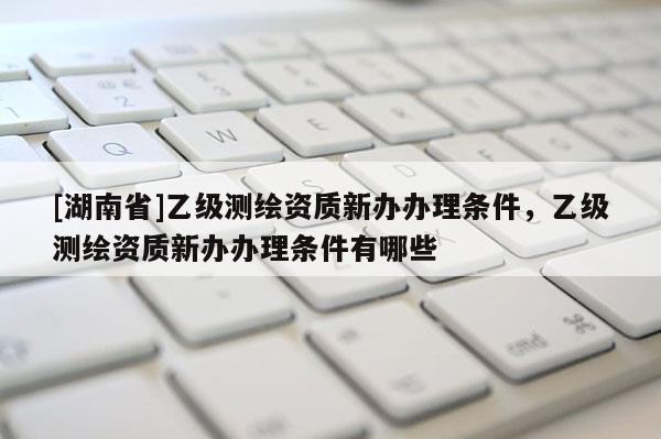 [湖南省]乙級(jí)測(cè)繪資質(zhì)新辦辦理?xiàng)l件，乙級(jí)測(cè)繪資質(zhì)新辦辦理?xiàng)l件有哪些