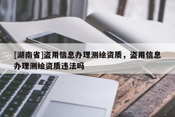 [湖南省]盜用信息辦理測繪資質(zhì)，盜用信息辦理測繪資質(zhì)違法嗎