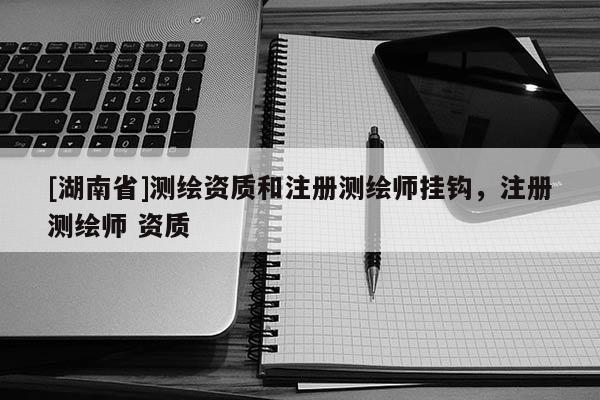[湖南省]測(cè)繪資質(zhì)和注冊(cè)測(cè)繪師掛鉤，注冊(cè)測(cè)繪師 資質(zhì)