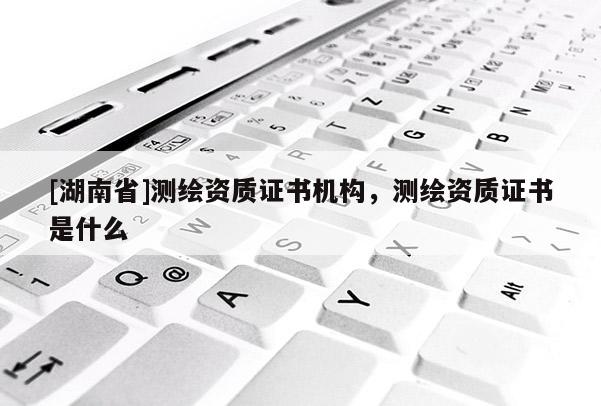 [湖南省]測繪資質(zhì)證書機構(gòu)，測繪資質(zhì)證書是什么