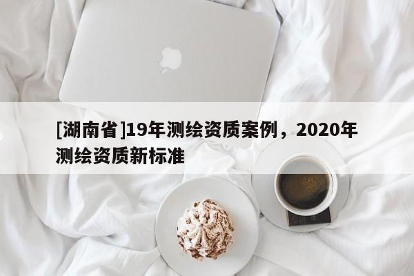 [湖南省]19年測(cè)繪資質(zhì)案例，2020年測(cè)繪資質(zhì)新標(biāo)準(zhǔn)