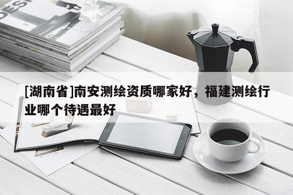 [湖南省]南安測繪資質(zhì)哪家好，福建測繪行業(yè)哪個待遇最好