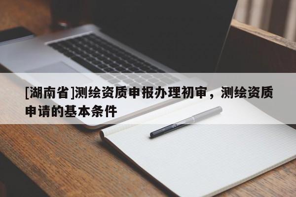 [湖南省]測繪資質(zhì)申報(bào)辦理初審，測繪資質(zhì)申請(qǐng)的基本條件