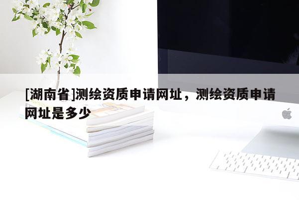 [湖南省]測(cè)繪資質(zhì)申請(qǐng)網(wǎng)址，測(cè)繪資質(zhì)申請(qǐng)網(wǎng)址是多少