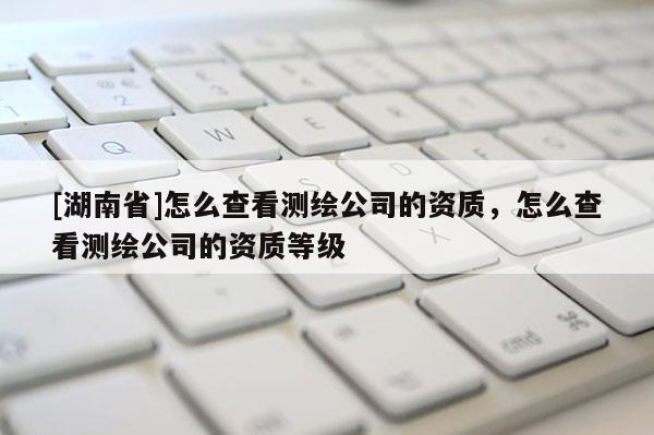[湖南省]怎么查看測繪公司的資質(zhì)，怎么查看測繪公司的資質(zhì)等級