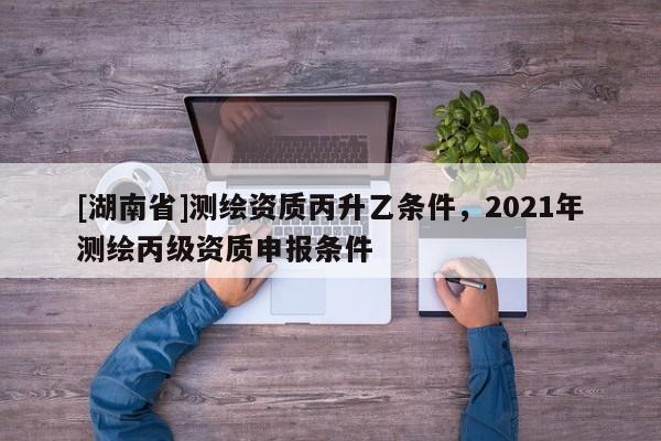 [湖南省]測繪資質(zhì)丙升乙條件，2021年測繪丙級資質(zhì)申報條件