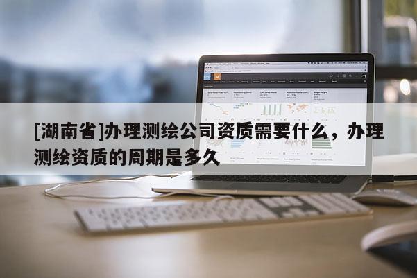 [湖南省]辦理測(cè)繪公司資質(zhì)需要什么，辦理測(cè)繪資質(zhì)的周期是多久