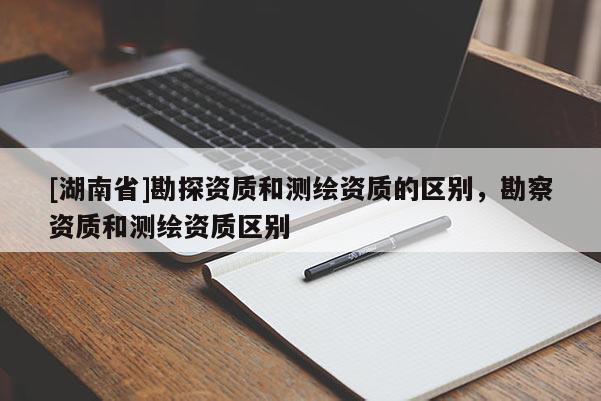 [湖南省]勘探資質(zhì)和測繪資質(zhì)的區(qū)別，勘察資質(zhì)和測繪資質(zhì)區(qū)別