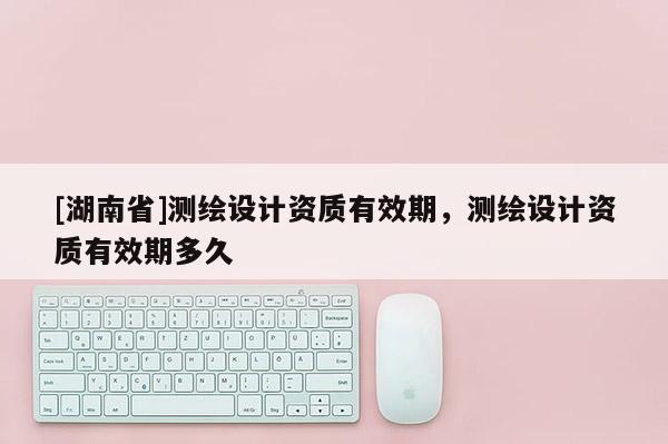 [湖南省]測(cè)繪設(shè)計(jì)資質(zhì)有效期，測(cè)繪設(shè)計(jì)資質(zhì)有效期多久