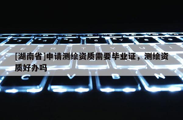 [湖南省]申請測繪資質需要畢業(yè)證，測繪資質好辦嗎