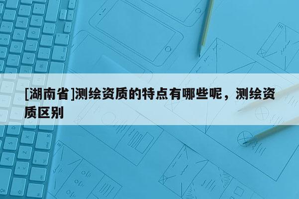 [湖南省]測繪資質(zhì)的特點(diǎn)有哪些呢，測繪資質(zhì)區(qū)別
