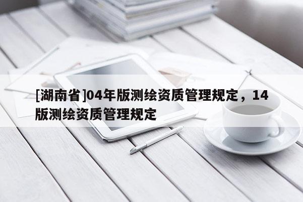 [湖南省]04年版測繪資質(zhì)管理規(guī)定，14版測繪資質(zhì)管理規(guī)定