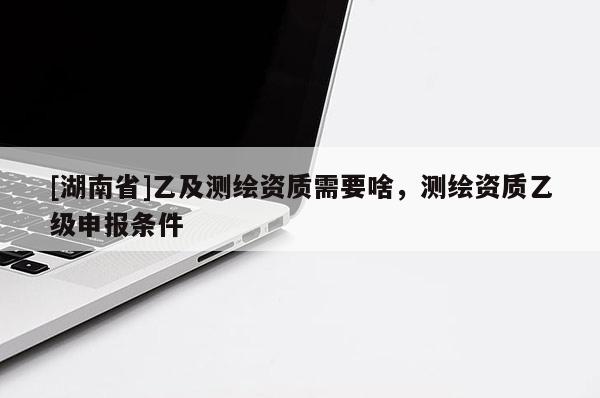 [湖南省]乙及測(cè)繪資質(zhì)需要啥，測(cè)繪資質(zhì)乙級(jí)申報(bào)條件
