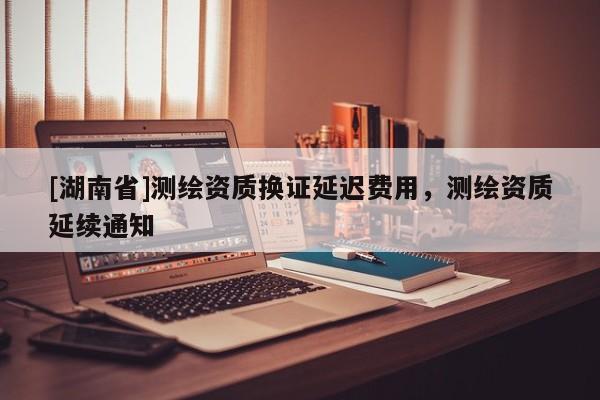 [湖南省]測(cè)繪資質(zhì)換證延遲費(fèi)用，測(cè)繪資質(zhì)延續(xù)通知