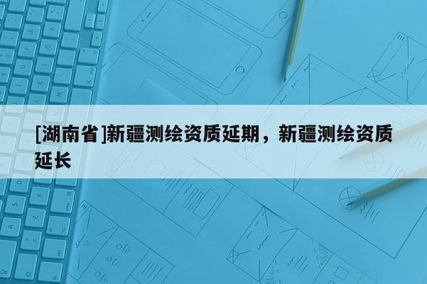 [湖南省]新疆測繪資質(zhì)延期，新疆測繪資質(zhì)延長