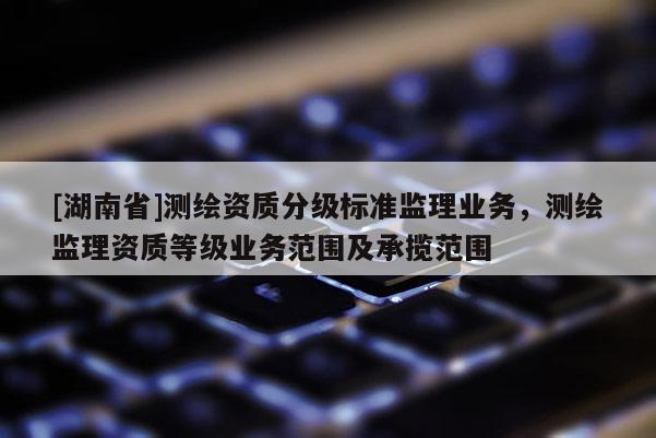[湖南省]測繪資質(zhì)分級標準監(jiān)理業(yè)務(wù)，測繪監(jiān)理資質(zhì)等級業(yè)務(wù)范圍及承攬范圍