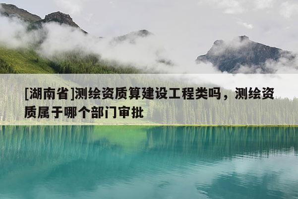 [湖南省]測繪資質(zhì)算建設(shè)工程類嗎，測繪資質(zhì)屬于哪個部門審批