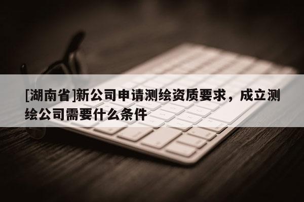 [湖南省]新公司申請測繪資質(zhì)要求，成立測繪公司需要什么條件
