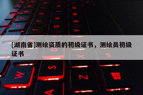 [湖南省]測繪資質(zhì)的初級證書，測繪員初級證書