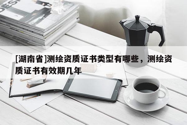 [湖南省]測(cè)繪資質(zhì)證書類型有哪些，測(cè)繪資質(zhì)證書有效期幾年
