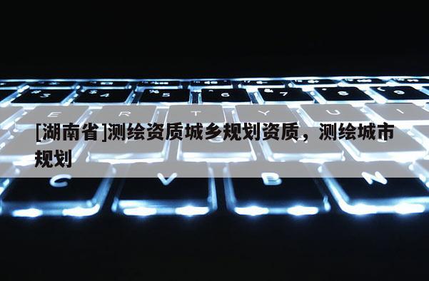 [湖南省]測(cè)繪資質(zhì)城鄉(xiāng)規(guī)劃資質(zhì)，測(cè)繪城市規(guī)劃