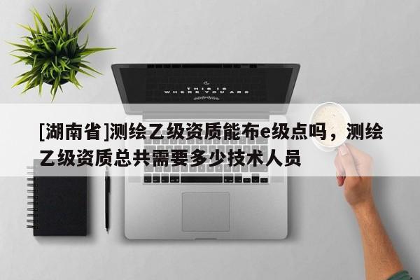 [湖南省]測繪乙級資質(zhì)能布e級點(diǎn)嗎，測繪乙級資質(zhì)總共需要多少技術(shù)人員