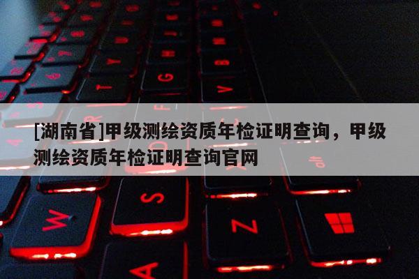 [湖南省]甲級測繪資質(zhì)年檢證明查詢，甲級測繪資質(zhì)年檢證明查詢官網(wǎng)