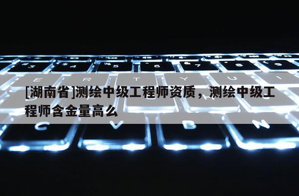 [湖南省]測繪中級工程師資質(zhì)，測繪中級工程師含金量高么