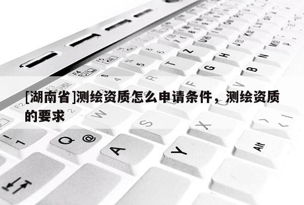 [湖南省]測繪資質(zhì)怎么申請條件，測繪資質(zhì)的要求