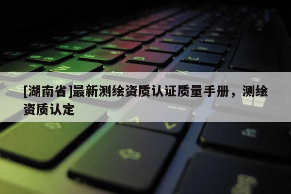 [湖南省]最新測(cè)繪資質(zhì)認(rèn)證質(zhì)量手冊(cè)，測(cè)繪資質(zhì)認(rèn)定