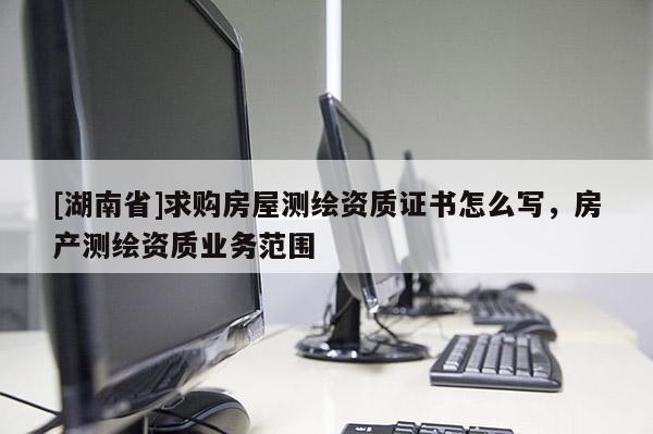 [湖南省]求購房屋測繪資質(zhì)證書怎么寫，房產(chǎn)測繪資質(zhì)業(yè)務(wù)范圍