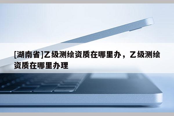 [湖南省]乙級測繪資質(zhì)在哪里辦，乙級測繪資質(zhì)在哪里辦理