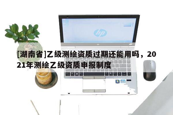[湖南省]乙級測繪資質(zhì)過期還能用嗎，2021年測繪乙級資質(zhì)申報制度