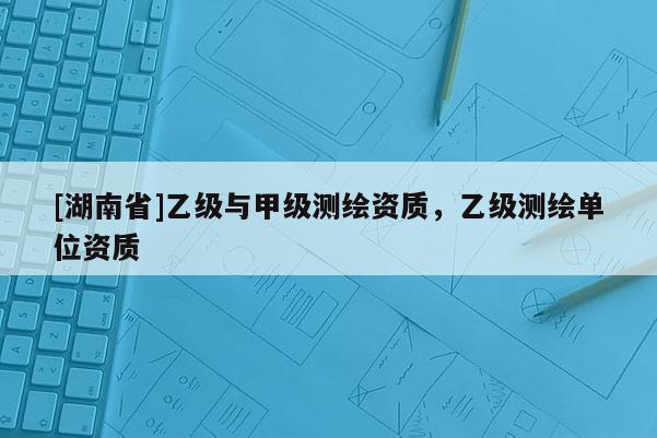 [湖南省]乙級(jí)與甲級(jí)測(cè)繪資質(zhì)，乙級(jí)測(cè)繪單位資質(zhì)