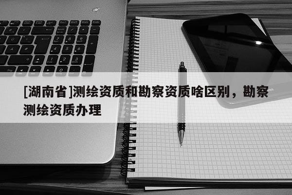 [湖南省]測繪資質和勘察資質啥區(qū)別，勘察測繪資質辦理
