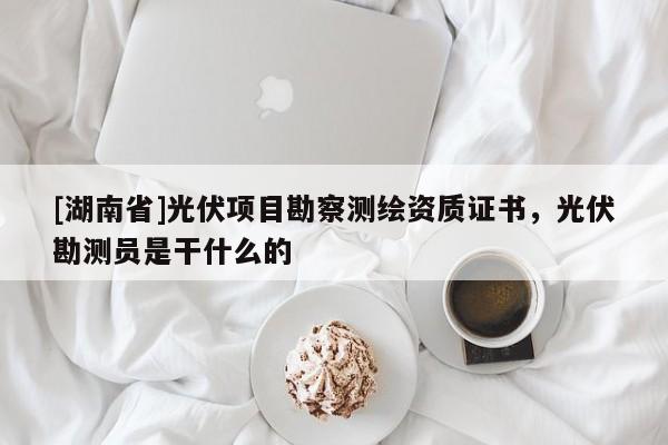 [湖南省]光伏項(xiàng)目勘察測繪資質(zhì)證書，光伏勘測員是干什么的