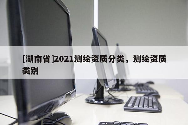 [湖南省]2021測繪資質(zhì)分類，測繪資質(zhì)類別